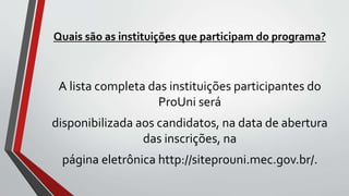 Quais são as instituições que participam do programa?
A lista completa das instituições participantes do
ProUni será
disponibilizada aos candidatos, na data de abertura
das inscrições, na
página eletrônica http://siteprouni.mec.gov.br/.
 