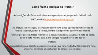 Como fazer a inscrição no ProUni?
As inscrições são feitas exclusivamente pela internet, no período definido pelo
MEC, no site http://siteprouni.mec.gov.br/.
Ao efetuar sua inscrição, o candidato escolhe até cinco opções de instituições de
ensino superior ,cursos e turnos, dentre as disponíveis conforme sua renda
familiar por pessoa. Nesse momento, o estudante poderá visualizar a nota de corte,
que é a nota mínima para a pré-seleção naquele curso, até aquele
instante.
Isso possibilitará a escolha dos cursos nos quais sua nota no ENEM for superior à nota
de corte, elevando-se as chances de ser pré-selecionado.
 