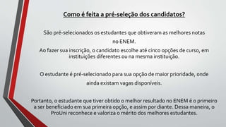 Como é feita a pré-seleção dos candidatos?
São pré-selecionados os estudantes que obtiveram as melhores notas
no ENEM.
Ao fazer sua inscrição, o candidato escolhe até cinco opções de curso, em
instituições diferentes ou na mesma instituição.
O estudante é pré-selecionado para sua opção de maior prioridade, onde
ainda existam vagas disponíveis.
Portanto, o estudante que tiver obtido o melhor resultado no ENEM é o primeiro
a ser beneficiado em sua primeira opção, e assim por diante. Dessa maneira, o
ProUni reconhece e valoriza o mérito dos melhores estudantes.
 