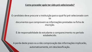 Como proceder após ter sido pré-selecionado?
O candidato deve procurar a instituição para a qual foi pré-selecionado com
os
documentos que comprovem as informações prestadas na ficha de
inscrição.
É de responsabilidade do estudante o comparecimento no período
estabelecido.
A perda deste prazo ou a não comprovação das informações implicarão,
automaticamente, em desclassificação.
 