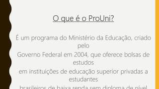 O que é o ProUni?
É um programa do Ministério da Educação, criado
pelo
Governo Federal em 2004, que oferece bolsas de
estudos
em instituições de educação superior privadas a
estudantes
 