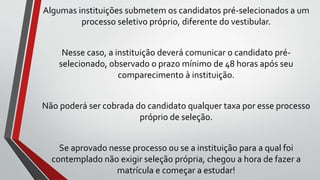 Algumas instituições submetem os candidatos pré-selecionados a um
processo seletivo próprio, diferente do vestibular.
Nesse caso, a instituição deverá comunicar o candidato pré-
selecionado, observado o prazo mínimo de 48 horas após seu
comparecimento à instituição.
Não poderá ser cobrada do candidato qualquer taxa por esse processo
próprio de seleção.
Se aprovado nesse processo ou se a instituição para a qual foi
contemplado não exigir seleção própria, chegou a hora de fazer a
matrícula e começar a estudar!
 