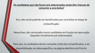 Os candidatos que não foram pré-selecionados ainda têm chances de
concorrer a uma bolsa?
Sim, eles ainda poderão ser beneficiados por uma bolsa na etapa de
reclassificação.
Nessa fase, são convocados novos candidatos em função da reprovação
daqueles inicialmente pré-selecionados.
Para isso, os candidatos devem consultar a lista dos reclassificados, a ser
disponibilizada, em data específica, na página eletrônica do ProUni.
 