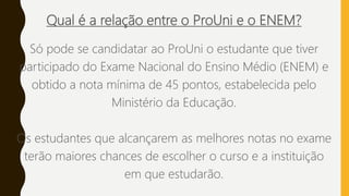 Qual é a relação entre o ProUni e o ENEM?
Só pode se candidatar ao ProUni o estudante que tiver
participado do Exame Nacional do Ensino Médio (ENEM) e
obtido a nota mínima de 45 pontos, estabelecida pelo
Ministério da Educação.
Os estudantes que alcançarem as melhores notas no exame
terão maiores chances de escolher o curso e a instituição
em que estudarão.
 
