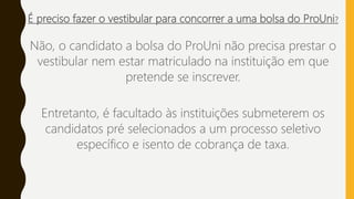 É preciso fazer o vestibular para concorrer a uma bolsa do ProUni?
Não, o candidato a bolsa do ProUni não precisa prestar o
vestibular nem estar matriculado na instituição em que
pretende se inscrever.
Entretanto, é facultado às instituições submeterem os
candidatos pré selecionados a um processo seletivo
específico e isento de cobrança de taxa.
 