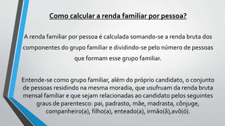 Como calcular a renda familiar por pessoa?
A renda familiar por pessoa é calculada somando-se a renda bruta dos
componentes do grupo familiar e dividindo-se pelo número de pessoas
que formam esse grupo familiar.
Entende-se como grupo familiar, além do próprio candidato, o conjunto
de pessoas residindo na mesma moradia, que usufruam da renda bruta
mensal familiar e que sejam relacionadas ao candidato pelos seguintes
graus de parentesco: pai, padrasto, mãe, madrasta, cônjuge,
companheiro(a), filho(a), enteado(a), irmão(ã),avô(ó).
 