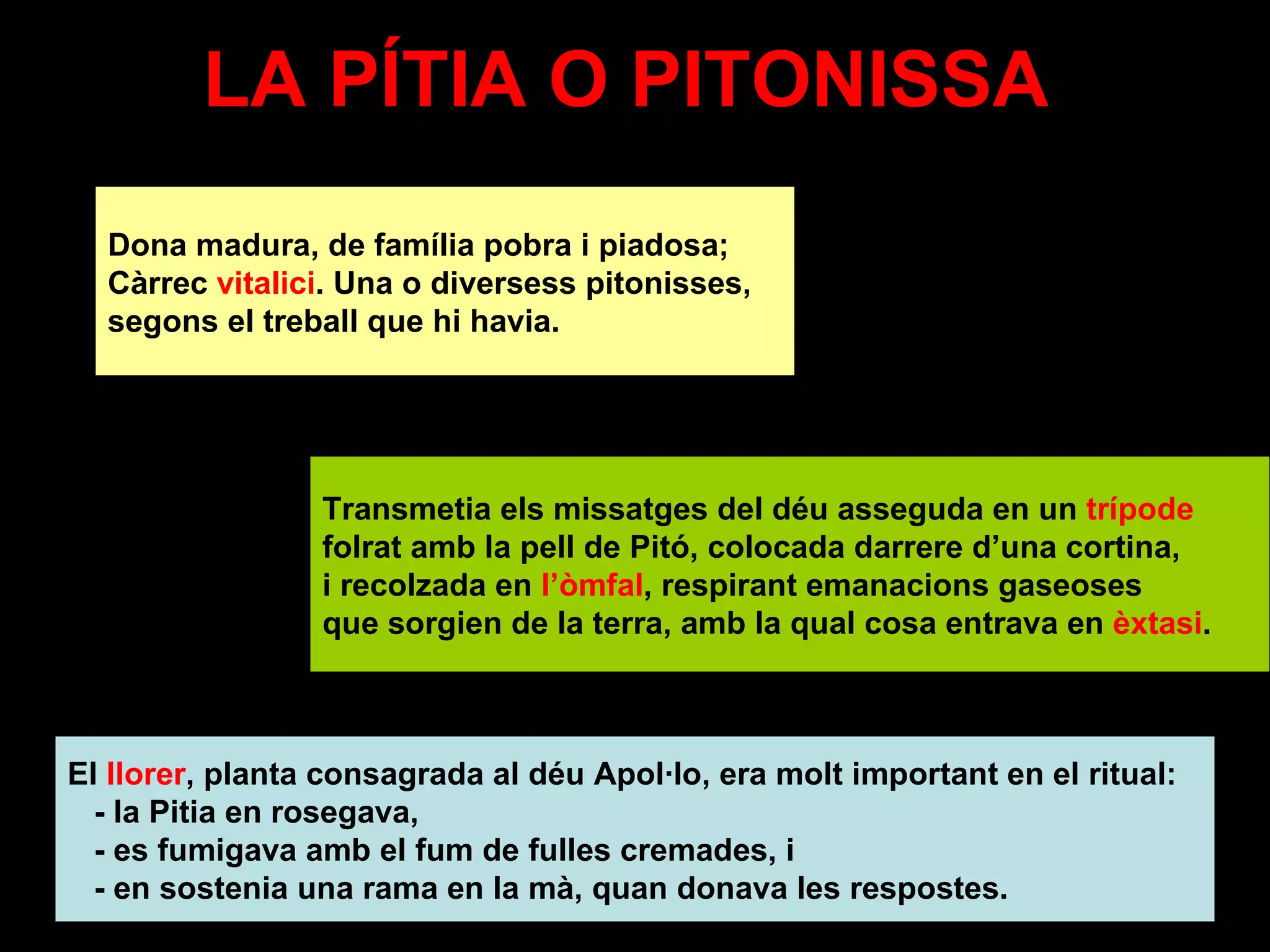 LA PÍTIA O PITONISSA  Dona madura, de família pobra i piadosa; Càrrec  vitalici . Una o diversess pitonisses,  segons el treball que hi havia. Transmetia els missatges del déu asseguda en un  trípode   folrat amb la pell de Pitó, colocada darrere d’una cortina,  i recolzada en  l’òmfal , respirant emanacions gaseoses  que sorgien de la terra, amb la qual cosa entrava en  èxtasi . El  llorer , planta consagrada al déu Apol·lo, era molt important en el ritual:  - la Pitia en rosegava,  - es fumigava amb el fum de fulles cremades, i - en sostenia una rama en la mà, quan donava les respostes. 