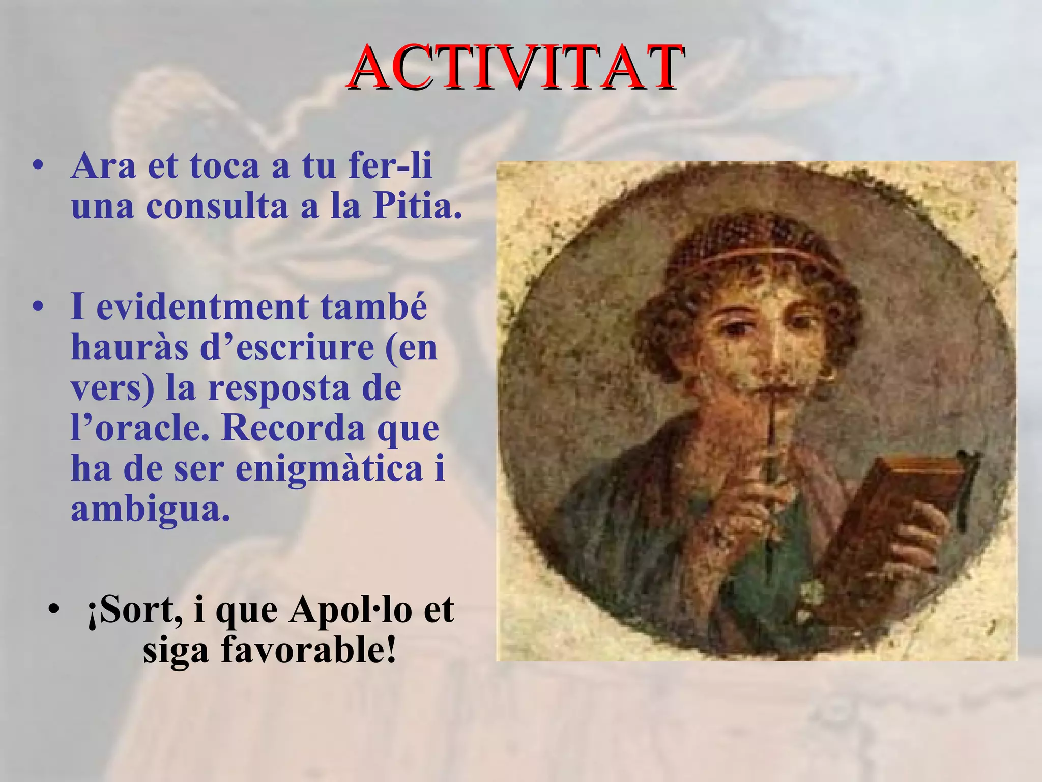 ACTIVITAT  Ara et toca a tu fer-li una consulta a la Pitia. I evidentment també hauràs d’escriure (en vers) la resposta de l’oracle. Recorda que ha de ser enigmàtica i ambigua. ¡Sort, i que Apol·lo et siga favorable! 