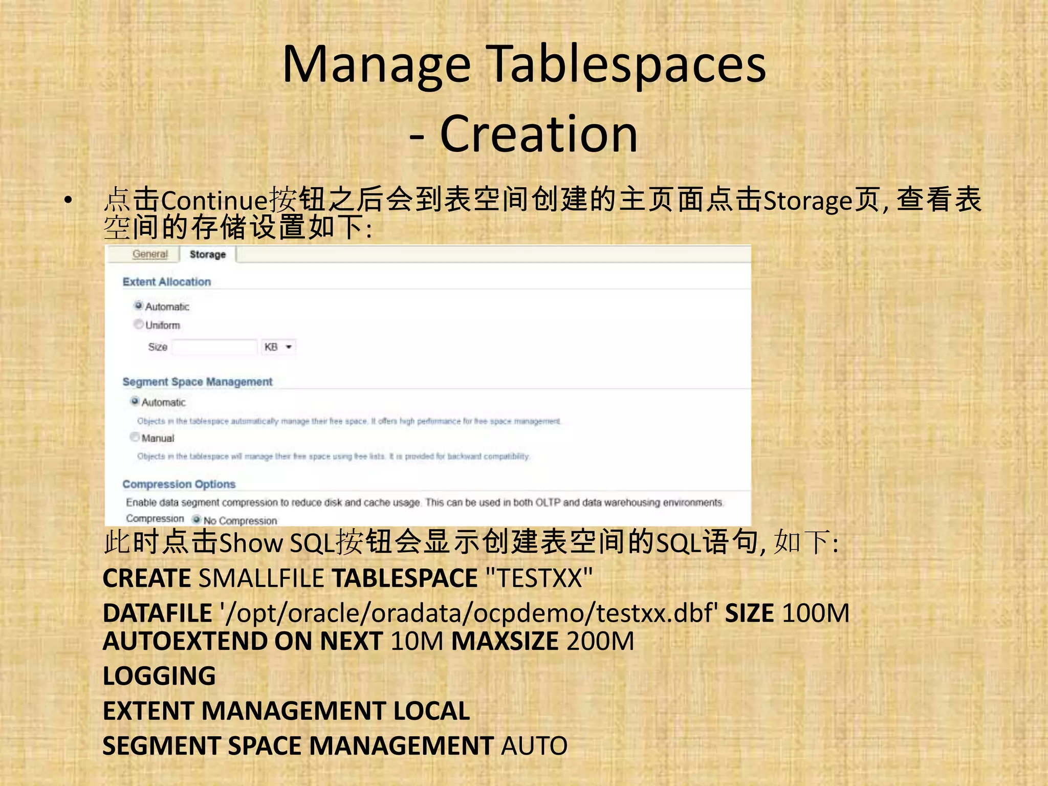 Manage Tablespaces
                   - Creation
• 点击Continue按钮之后会到表空间创建的主页面点击Storage页, 查看表
  空间的存储设置如下:




 此时点击Show SQL按钮会显示创建表空间的SQL语句, 如下:
 CREATE SMALLFILE TABLESPACE "TESTXX"
 DATAFILE '/opt/oracle/oradata/ocpdemo/testxx.dbf' SIZE 100M
 AUTOEXTEND ON NEXT 10M MAXSIZE 200M
 LOGGING
 EXTENT MANAGEMENT LOCAL
 SEGMENT SPACE MANAGEMENT AUTO
 