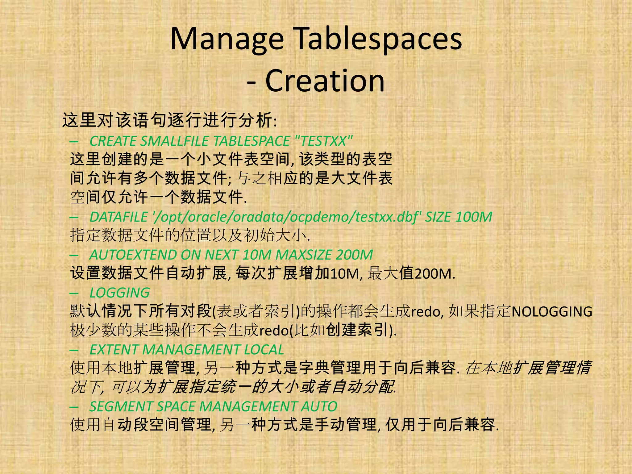 Manage Tablespaces
               - Creation
这里对该语句逐行进行分析:
– CREATE SMALLFILE TABLESPACE "TESTXX"
这里创建的是一个小文件表空间, 该类型的表空
间允许有多个数据文件; 与之相应的是大文件表
空间仅允许一个数据文件.
– DATAFILE '/opt/oracle/oradata/ocpdemo/testxx.dbf' SIZE 100M
指定数据文件的位置以及初始大小.
– AUTOEXTEND ON NEXT 10M MAXSIZE 200M
设置数据文件自动扩展, 每次扩展增加10M, 最大值200M.
– LOGGING
默认情况下所有对段(表或者索引)的操作都会生成redo, 如果指定NOLOGGING
极少数的某些操作不会生成redo(比如创建索引).
– EXTENT MANAGEMENT LOCAL
使用本地扩展管理, 另一种方式是字典管理用于向后兼容. 在本地扩展管理情
况下, 可以为扩展指定统一的大小或者自动分配.
– SEGMENT SPACE MANAGEMENT AUTO
使用自动段空间管理, 另一种方式是手动管理, 仅用于向后兼容.
 