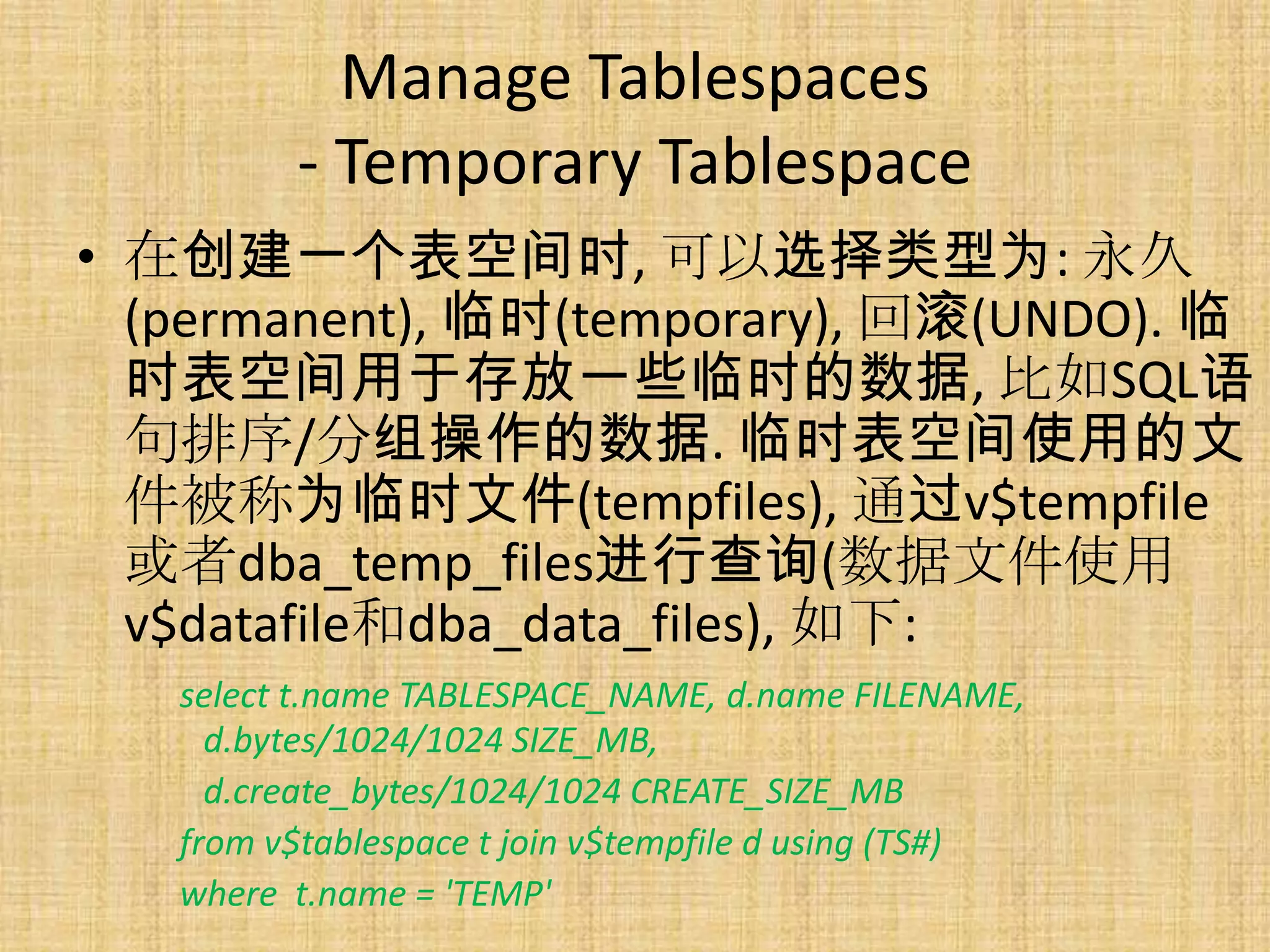 Manage Tablespaces
         - Temporary Tablespace
• 在创建一个表空间时, 可以选择类型为: 永久
  (permanent), 临时(temporary), 回滚(UNDO). 临
  时表空间用于存放一些临时的数据, 比如SQL语
  句排序/分组操作的数据. 临时表空间使用的文
  件被称为临时文件(tempfiles), 通过v$tempfile
  或者dba_temp_files进行查询(数据文件使用
  v$datafile和dba_data_files), 如下:
   select t.name TABLESPACE_NAME, d.name FILENAME,
     d.bytes/1024/1024 SIZE_MB,
     d.create_bytes/1024/1024 CREATE_SIZE_MB
   from v$tablespace t join v$tempfile d using (TS#)
   where t.name = 'TEMP'
 