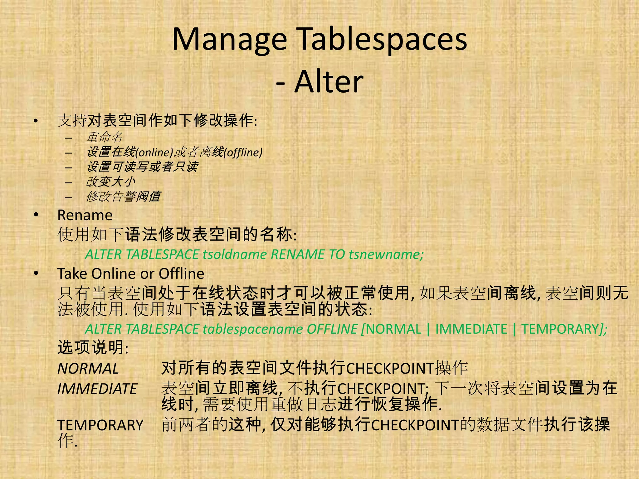 Manage Tablespaces
                         - Alter
•   支持对表空间作如下修改操作:
    –   重命名
    –   设置在线(online)或者离线(offline)
    –   设置可读写或者只读
    –   改变大小
    –   修改告警阀值
•   Rename
    使用如下语法修改表空间的名称:
        ALTER TABLESPACE tsoldname RENAME TO tsnewname;
•   Take Online or Offline
    只有当表空间处于在线状态时才可以被正常使用, 如果表空间离线, 表空间则无
    法被使用. 使用如下语法设置表空间的状态:
        ALTER TABLESPACE tablespacename OFFLINE [NORMAL | IMMEDIATE | TEMPORARY];
    选项说明:
    NORMAL        对所有的表空间文件执行CHECKPOINT操作
    IMMEDIATE     表空间立即离线, 不执行CHECKPOINT; 下一次将表空间设置为在
                  线时, 需要使用重做日志进行恢复操作.
    TEMPORARY     前两者的这种, 仅对能够执行CHECKPOINT的数据文件执行该操
    作.
 