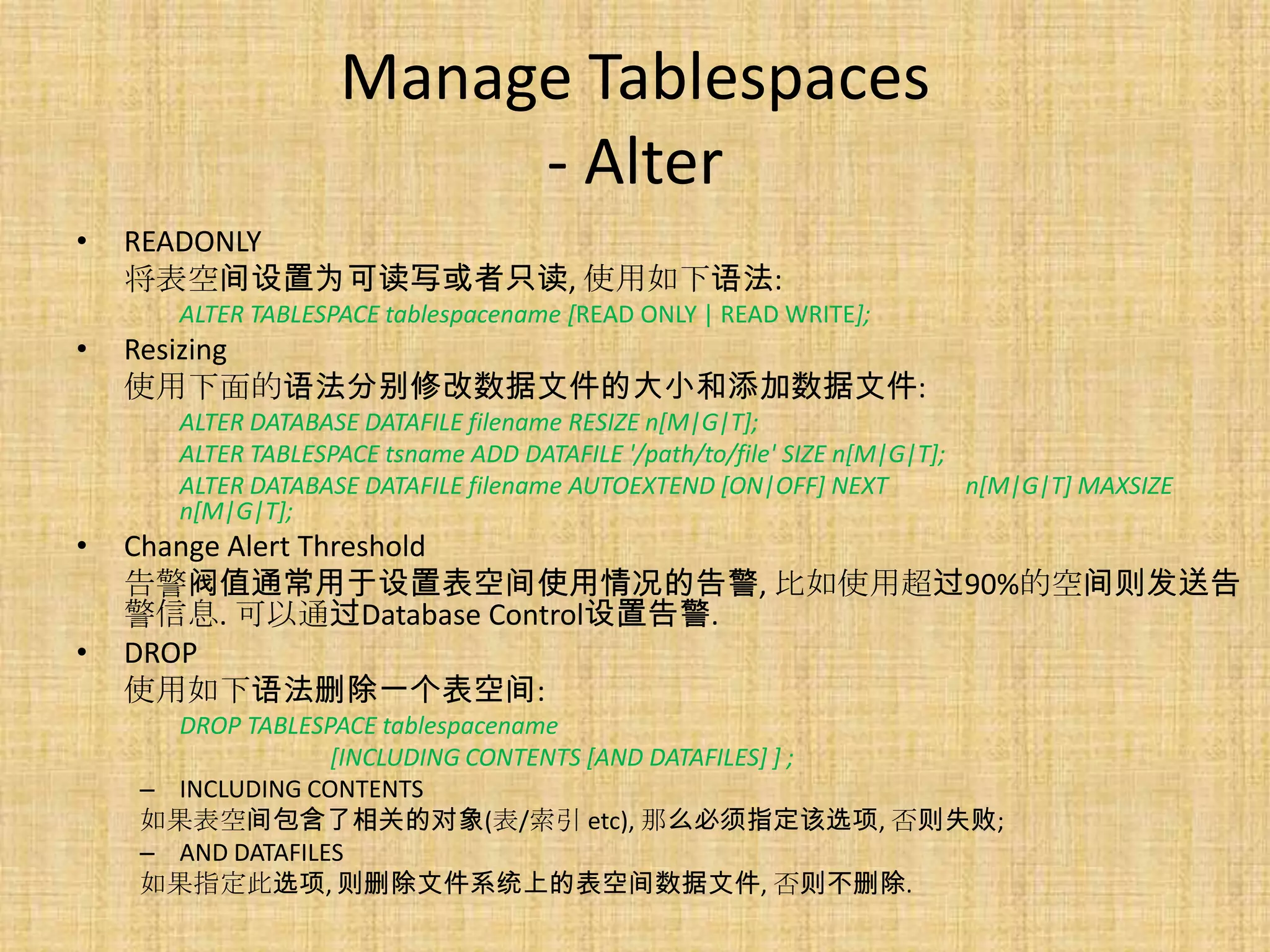 Manage Tablespaces
                        - Alter
•   READONLY
    将表空间设置为可读写或者只读, 使用如下语法:
      ALTER TABLESPACE tablespacename [READ ONLY | READ WRITE];
•   Resizing
    使用下面的语法分别修改数据文件的大小和添加数据文件:
      ALTER DATABASE DATAFILE filename RESIZE n[M|G|T];
      ALTER TABLESPACE tsname ADD DATAFILE '/path/to/file' SIZE n[M|G|T];
      ALTER DATABASE DATAFILE filename AUTOEXTEND [ON|OFF] NEXT           n[M|G|T] MAXSIZE
      n[M|G|T];
•   Change Alert Threshold
    告警阀值通常用于设置表空间使用情况的告警, 比如使用超过90%的空间则发送告
    警信息. 可以通过Database Control设置告警.
•   DROP
    使用如下语法删除一个表空间:
      DROP TABLESPACE tablespacename
                  [INCLUDING CONTENTS [AND DATAFILES] ] ;
    – INCLUDING CONTENTS
    如果表空间包含了相关的对象(表/索引 etc), 那么必须指定该选项, 否则失败;
    – AND DATAFILES
    如果指定此选项, 则删除文件系统上的表空间数据文件, 否则不删除.
 