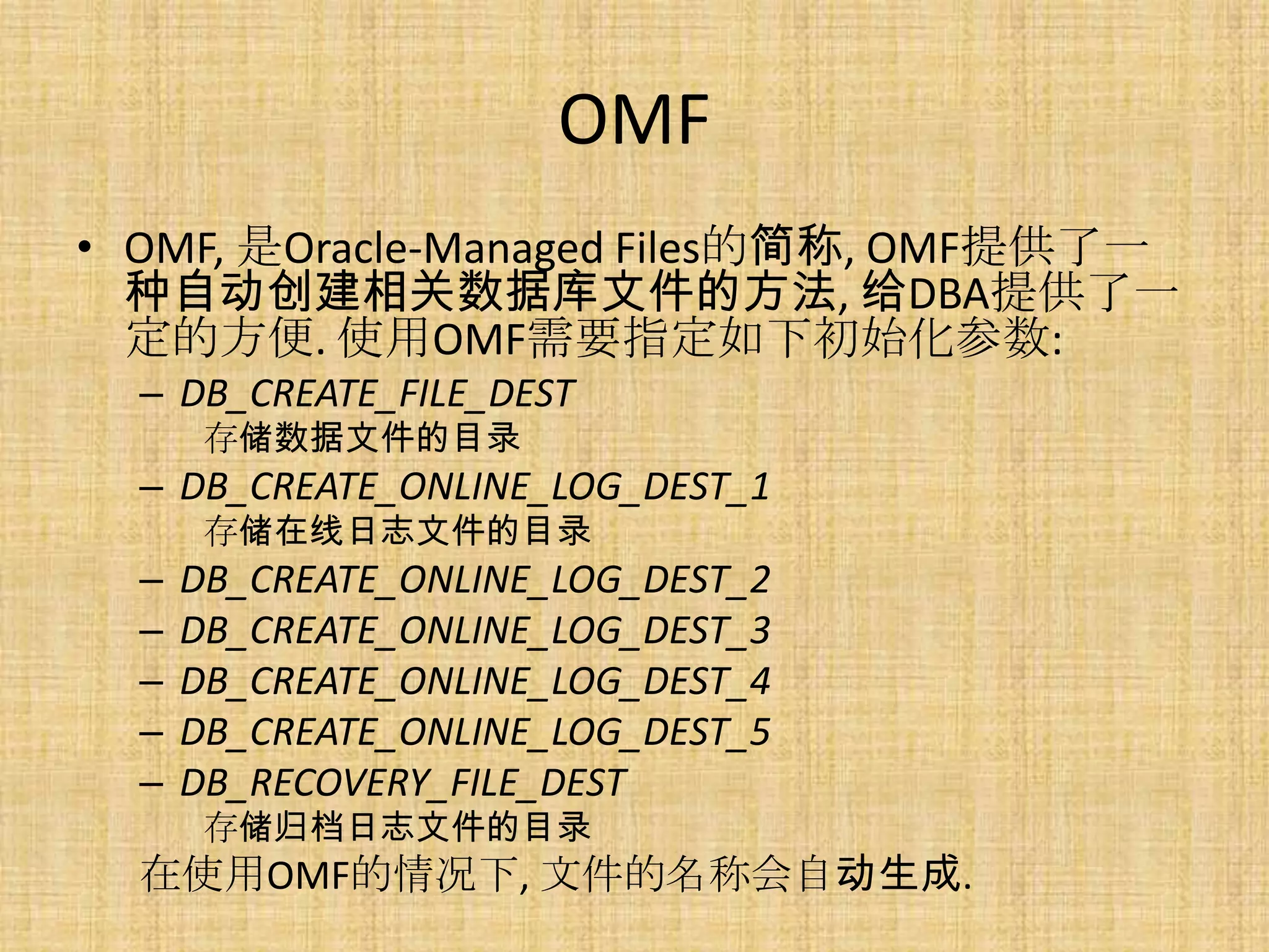 OMF
• OMF, 是Oracle-Managed Files的简称, OMF提供了一
  种自动创建相关数据库文件的方法, 给DBA提供了一
  定的方便. 使用OMF需要指定如下初始化参数:
  – DB_CREATE_FILE_DEST
       存储数据文件的目录
  – DB_CREATE_ONLINE_LOG_DEST_1
       存储在线日志文件的目录
  –   DB_CREATE_ONLINE_LOG_DEST_2
  –   DB_CREATE_ONLINE_LOG_DEST_3
  –   DB_CREATE_ONLINE_LOG_DEST_4
  –   DB_CREATE_ONLINE_LOG_DEST_5
  –   DB_RECOVERY_FILE_DEST
       存储归档日志文件的目录
  在使用OMF的情况下, 文件的名称会自动生成.
 