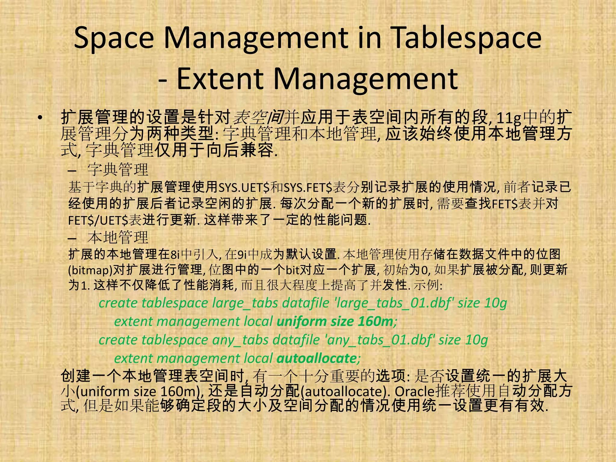 Space Management in Tablespace
       - Extent Management
• 扩展管理的设置是针对表空间并应用于表空间内所有的段, 11g中的扩
  展管理分为两种类型: 字典管理和本地管理, 应该始终使用本地管理方
  式, 字典管理仅用于向后兼容.
  – 字典管理
  基于字典的扩展管理使用SYS.UET$和SYS.FET$表分别记录扩展的使用情况, 前者记录已
  经使用的扩展后者记录空闲的扩展. 每次分配一个新的扩展时, 需要查找FET$表并对
  FET$/UET$表进行更新. 这样带来了一定的性能问题.
  – 本地管理
  扩展的本地管理在8i中引入, 在9i中成为默认设置. 本地管理使用存储在数据文件中的位图
  (bitmap)对扩展进行管理, 位图中的一个bit对应一个扩展, 初始为0, 如果扩展被分配, 则更新
  为1. 这样不仅降低了性能消耗, 而且很大程度上提高了并发性. 示例:
      create tablespace large_tabs datafile 'large_tabs_01.dbf' size 10g
         extent management local uniform size 160m;
      create tablespace any_tabs datafile 'any_tabs_01.dbf' size 10g
         extent management local autoallocate;
 创建一个本地管理表空间时, 有一个十分重要的选项: 是否设置统一的扩展大
 小(uniform size 160m), 还是自动分配(autoallocate). Oracle推荐使用自动分配方
 式, 但是如果能够确定段的大小及空间分配的情况使用统一设置更有有效.
 