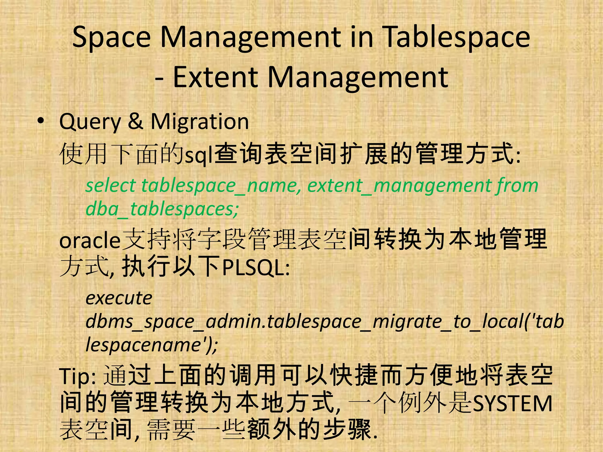 Space Management in Tablespace
      - Extent Management
• Query & Migration
  使用下面的sql查询表空间扩展的管理方式:
  select tablespace_name, extent_management from
  dba_tablespaces;
 oracle支持将字段管理表空间转换为本地管理
 方式, 执行以下PLSQL:
  execute
  dbms_space_admin.tablespace_migrate_to_local('tab
  lespacename');
 Tip: 通过上面的调用可以快捷而方便地将表空
 间的管理转换为本地方式, 一个例外是SYSTEM
 表空间, 需要一些额外的步骤.
 
