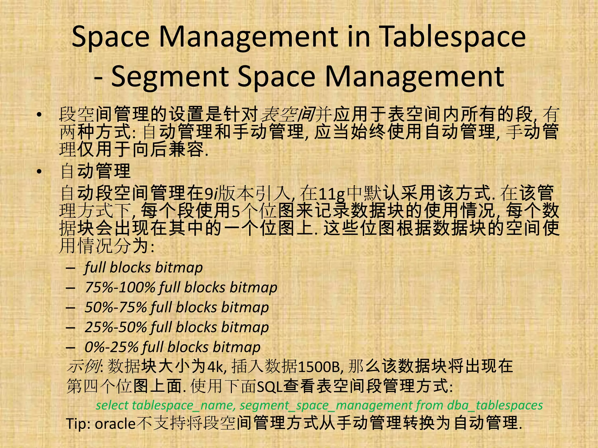 Space Management in Tablespace
   - Segment Space Management
• 段空间管理的设置是针对表空间并应用于表空间内所有的段, 有
  两种方式: 自动管理和手动管理, 应当始终使用自动管理, 手动管
  理仅用于向后兼容.
• 自动管理
  自动段空间管理在9i版本引入, 在11g中默认采用该方式. 在该管
  理方式下, 每个段使用5个位图来记录数据块的使用情况, 每个数
  据块会出现在其中的一个位图上. 这些位图根据数据块的空间使
  用情况分为:
 –full blocks bitmap
 –75%-100% full blocks bitmap
 –50%-75% full blocks bitmap
 –25%-50% full blocks bitmap
 –0%-25% full blocks bitmap
 示例: 数据块大小为4k, 插入数据1500B, 那么该数据块将出现在
 第四个位图上面. 使用下面SQL查看表空间段管理方式:
     select tablespace_name, segment_space_management from dba_tablespaces
 Tip: oracle不支持将段空间管理方式从手动管理转换为自动管理.
 