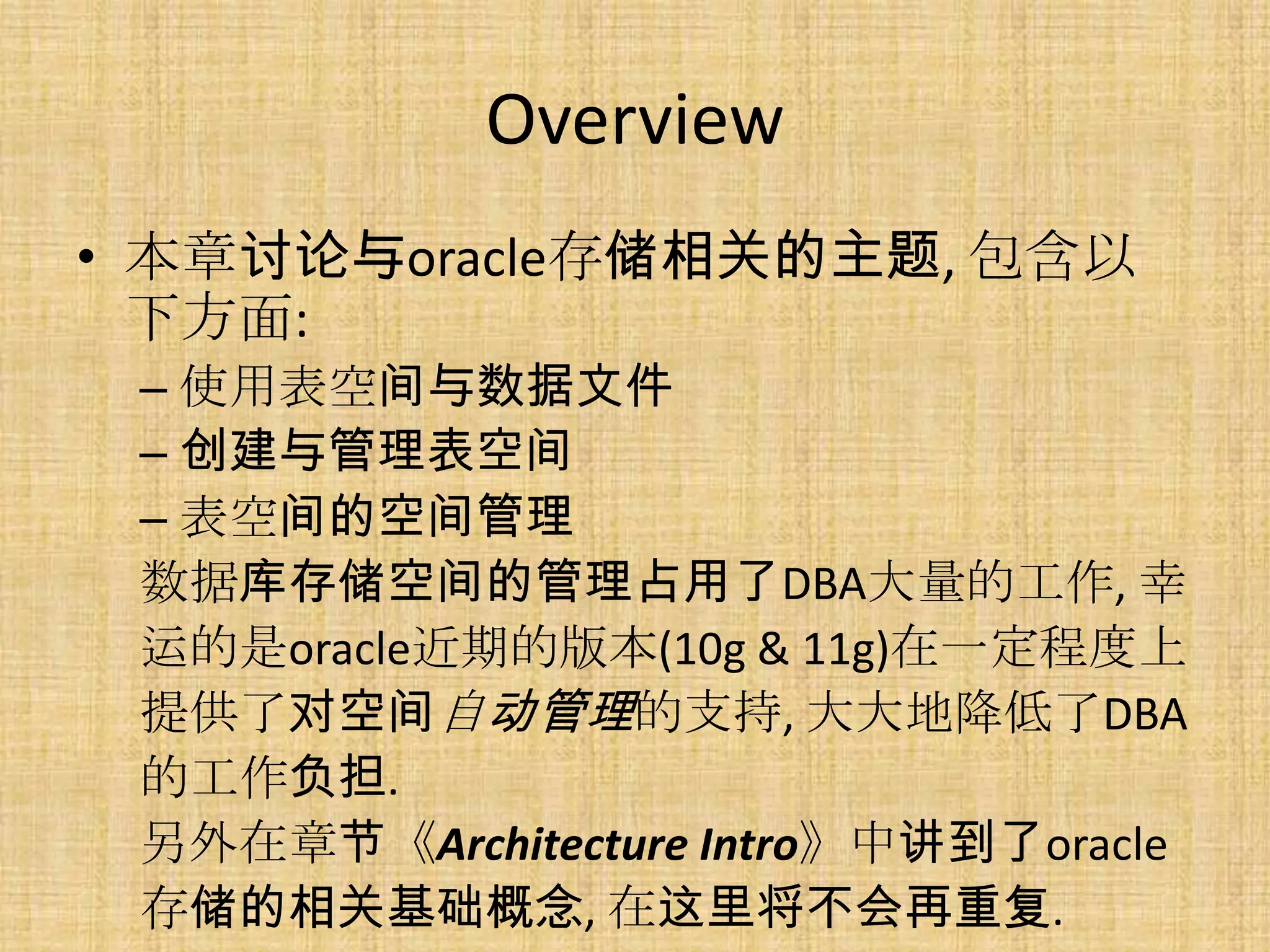 Overview
• 本章讨论与oracle存储相关的主题, 包含以
  下方面:
 – 使用表空间与数据文件
 – 创建与管理表空间
 – 表空间的空间管理
 数据库存储空间的管理占用了DBA大量的工作, 幸
 运的是oracle近期的版本(10g & 11g)在一定程度上
 提供了对空间自动管理的支持, 大大地降低了DBA
 的工作负担.
 另外在章节《Architecture Intro》中讲到了oracle
 存储的相关基础概念, 在这里将不会再重复.
 