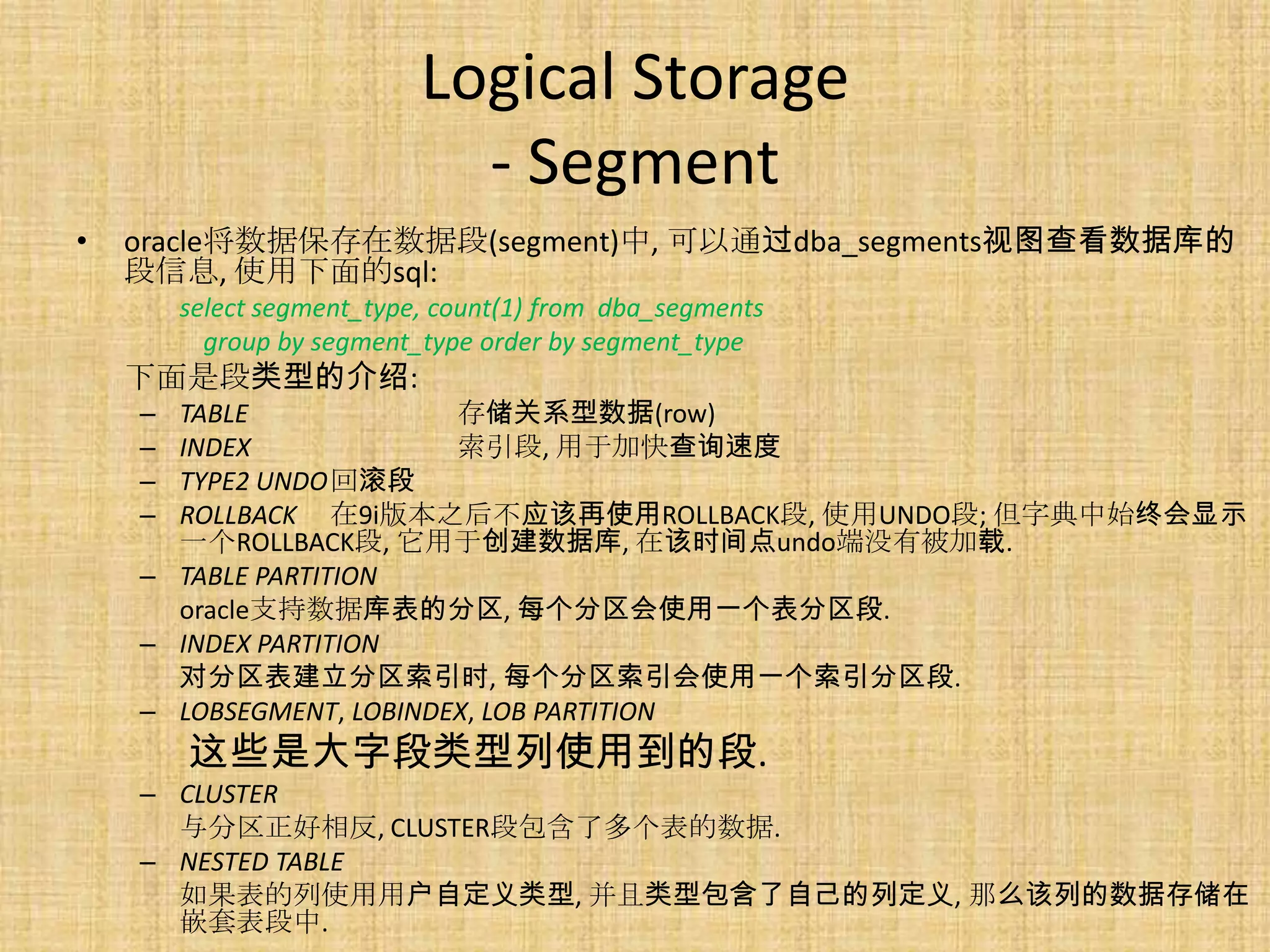 Logical Storage
                             - Segment
•   oracle将数据保存在数据段(segment)中, 可以通过dba_segments视图查看数据库的
    段信息, 使用下面的sql:
        select segment_type, count(1) from dba_segments
          group by segment_type order by segment_type
    下面是段类型的介绍:
    – TABLE              存储关系型数据(row)
    – INDEX              索引段, 用于加快查询速度
    – TYPE2 UNDO回滚段
    – ROLLBACK 在9i版本之后不应该再使用ROLLBACK段, 使用UNDO段; 但字典中始终会显示
      一个ROLLBACK段, 它用于创建数据库, 在该时间点undo端没有被加载.
    – TABLE PARTITION
      oracle支持数据库表的分区, 每个分区会使用一个表分区段.
    – INDEX PARTITION
      对分区表建立分区索引时, 每个分区索引会使用一个索引分区段.
    – LOBSEGMENT, LOBINDEX, LOB PARTITION
        这些是大字段类型列使用到的段.
    – CLUSTER
      与分区正好相反, CLUSTER段包含了多个表的数据.
    – NESTED TABLE
      如果表的列使用用户自定义类型, 并且类型包含了自己的列定义, 那么该列的数据存储在
      嵌套表段中.
 
