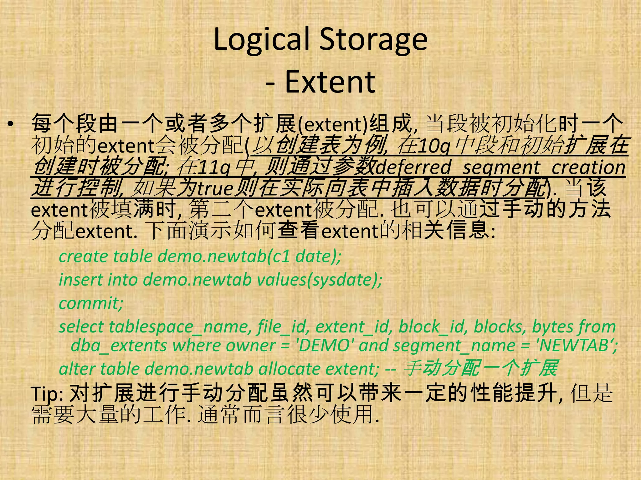 Logical Storage
                         - Extent
• 每个段由一个或者多个扩展(extent)组成, 当段被初始化时一个
  初始的extent会被分配(以创建表为例, 在10g中段和初始扩展在
  创建时被分配; 在11g中, 则通过参数deferred_segment_creation
  进行控制, 如果为true则在实际向表中插入数据时分配). 当该
  extent被填满时, 第二个extent被分配. 也可以通过手动的方法
  分配extent. 下面演示如何查看extent的相关信息:
   create table demo.newtab(c1 date);
   insert into demo.newtab values(sysdate);
   commit;
   select tablespace_name, file_id, extent_id, block_id, blocks, bytes from
     dba_extents where owner = 'DEMO' and segment_name = 'NEWTAB‘;
   alter table demo.newtab allocate extent; -- 手动分配一个扩展
 Tip: 对扩展进行手动分配虽然可以带来一定的性能提升, 但是
 需要大量的工作. 通常而言很少使用.
 
