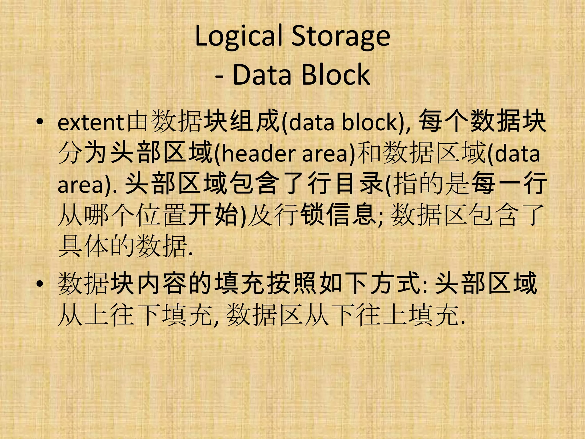 Logical Storage
           - Data Block
• extent由数据块组成(data block), 每个数据块
  分为头部区域(header area)和数据区域(data
  area). 头部区域包含了行目录(指的是每一行
  从哪个位置开始)及行锁信息; 数据区包含了
  具体的数据.
• 数据块内容的填充按照如下方式: 头部区域
  从上往下填充, 数据区从下往上填充.
 