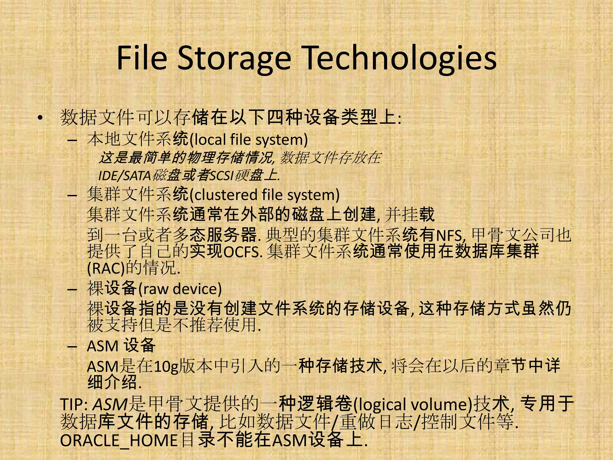 File Storage Technologies
• 数据文件可以存储在以下四种设备类型上:
 – 本地文件系统(local file system)
    这是最简单的物理存储情况, 数据文件存放在
    IDE/SATA磁盘或者SCSI硬盘上.
 – 集群文件系统(clustered file system)
   集群文件系统通常在外部的磁盘上创建, 并挂载
   到一台或者多态服务器. 典型的集群文件系统有NFS, 甲骨文公司也
   提供了自己的实现OCFS. 集群文件系统通常使用在数据库集群
   (RAC)的情况.
 – 裸设备(raw device)
   裸设备指的是没有创建文件系统的存储设备, 这种存储方式虽然仍
   被支持但是不推荐使用.
 – ASM 设备
   ASM是在10g版本中引入的一种存储技术, 将会在以后的章节中详
   细介绍.
 TIP: ASM是甲骨文提供的一种逻辑卷(logical volume)技术, 专用于
 数据库文件的存储, 比如数据文件/重做日志/控制文件等.
 ORACLE_HOME目录不能在ASM设备上.
 