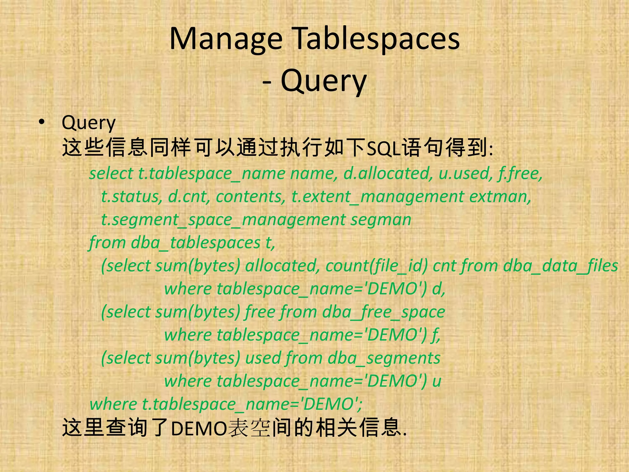 Manage Tablespaces
                 - Query
• Query
  这些信息同样可以通过执行如下SQL语句得到:
  select t.tablespace_name name, d.allocated, u.used, f.free,
    t.status, d.cnt, contents, t.extent_management extman,
    t.segment_space_management segman
  from dba_tablespaces t,
    (select sum(bytes) allocated, count(file_id) cnt from dba_data_files
             where tablespace_name='DEMO') d,
    (select sum(bytes) free from dba_free_space
             where tablespace_name='DEMO') f,
    (select sum(bytes) used from dba_segments
             where tablespace_name='DEMO') u
  where t.tablespace_name='DEMO';
 这里查询了DEMO表空间的相关信息.
 