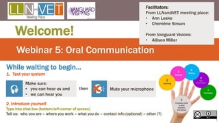 Webinar 5: Oral Communication
Welcome!
Make sure:
• you can hear us and
• we can hear you
 then Mute your microphone

While waiting to begin…
1. Test your system
Facilitators:
From LLNandVET meeting place:
• Ann Leske
• Chemène Sinson
From Vanguard Visions:
• Allison Miller
2. Introduce yourself
Type into chat box (bottom left corner of screen)
Tell us: who you are – where you work – what you do – contact info (optional) – other (?)
1
 
