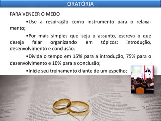 PARA VENCER O MEDO
•Use a respiração como instrumento para o relaxa-
mento;
•Por mais simples que seja o assunto, escreva o que
deseja falar organizando em tópicos: introdução,
desenvolvimento e conclusão.
•Divida o tempo em 15% para a introdução, 75% para o
desenvolvimento e 10% para a conclusão;
•Inicie seu treinamento diante de um espelho;
ORATÓRIA
 