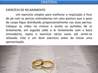 EXERCÍCIO DE RELAXAMENTO
Um exercício simples para melhorar a respiração é ficar
de pé com as pernas entreabertas em uma postura que o peso
do corpo fique distribuído proporcionalmente nas duas pernas.
Coloque as mãos na cintura e encha os pulmões de ar
lentamente, em seguida solte o ar lentamente com a boca
entreaberta, repita o exercício várias vezes até sentir-se
relaxado. Este é um bom exercício antes de iniciar uma
apresentação.
ORATÓRIA
 