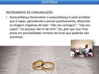 INSTRUMENTO DE COMUNICAÇÃO
• Autoconfiança Desenvolver a autoconfiança é você acreditar
que é capaz, aprendendo a pensar positivamente, afastando
as imagens negativas do tipo: “não vou conseguir”, “não sou
capaz”, “as pessoas vão rir de mim”. Ou, pior que isso: ficar
preso em possibilidades remotas de erros que poderão não
acontecer.
ORATÓRIA
 