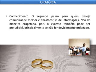 • Conhecimento O segundo passo para quem deseja
comunicar-se melhor é abastecer-se de informações. Não de
maneira exagerada, pois o excesso também pode ser
prejudicial, principalmente se não for devidamente ordenado.
ORATÓRIA
 