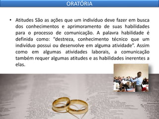 • Atitudes São as ações que um indivíduo deve fazer em busca
dos conhecimentos e aprimoramento de suas habilidades
para o processo de comunicação. A palavra habilidade é
definida como: “destreza, conhecimento técnico que um
indivíduo possui ou desenvolve em alguma atividade”. Assim
como em algumas atividades laborais, a comunicação
também requer algumas atitudes e as habilidades inerentes a
elas.
ORATÓRIA
 