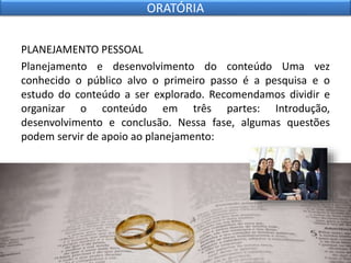 PLANEJAMENTO PESSOAL
Planejamento e desenvolvimento do conteúdo Uma vez
conhecido o público alvo o primeiro passo é a pesquisa e o
estudo do conteúdo a ser explorado. Recomendamos dividir e
organizar o conteúdo em três partes: Introdução,
desenvolvimento e conclusão. Nessa fase, algumas questões
podem servir de apoio ao planejamento:
ORATÓRIA
 