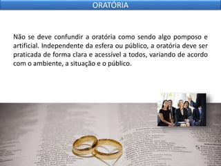 Não se deve confundir a oratória como sendo algo pomposo e
artificial. Independente da esfera ou público, a oratória deve ser
praticada de forma clara e acessível a todos, variando de acordo
com o ambiente, a situação e o público.
ORATÓRIA
 