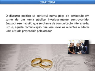 O discurso político se constitui numa peça de persuasão em
torno de um tema público invariavelmente controvertido.
Enquadra-se naquilo que se chama de comunicação interessada,
isto é, aquela comunicação que visa levar os ouvintes a adotar
uma atitude pretendida pelo orador.
ORATÓRIA
 