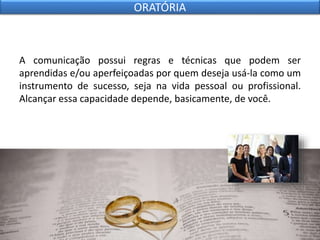 A comunicação possui regras e técnicas que podem ser
aprendidas e/ou aperfeiçoadas por quem deseja usá-la como um
instrumento de sucesso, seja na vida pessoal ou profissional.
Alcançar essa capacidade depende, basicamente, de você.
ORATÓRIA
 