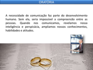 A necessidade de comunicação faz parte do desenvolvimento
humano. Sem ela, seria impossível a compreensão entre as
pessoas. Quando nos comunicamos, revelamos nossa
inteligência e perspicácia, ampliamos nossos conhecimentos,
habilidades e atitudes.
ORATÓRIA
 