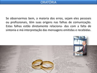 Se observarmos bem, a maioria dos erros, sejam eles pessoais
ou profissionais, têm suas origens nas falhas de comunicação.
Estas falhas estão diretamente relaciona- das com a falta de
sintonia e má interpretação das mensagens emitidas e recebidas.
ORATÓRIA
 