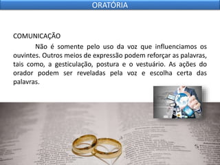 COMUNICAÇÃO
Não é somente pelo uso da voz que influenciamos os
ouvintes. Outros meios de expressão podem reforçar as palavras,
tais como, a gesticulação, postura e o vestuário. As ações do
orador podem ser reveladas pela voz e escolha certa das
palavras.
ORATÓRIA
 