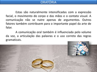 Estas são naturalmente intensificadas com a expressão
facial, o movimento do corpo e das mãos e o contato visual. A
comunicação não se nutre apenas de argumentos. Outros
fatores também contribuem para o importante papel da arte de
falar.
A comunicação oral também é influenciada pelo volume
da voz, a articulação das palavras e o uso correto das regras
gramaticais.
ORATÓRIA
 
