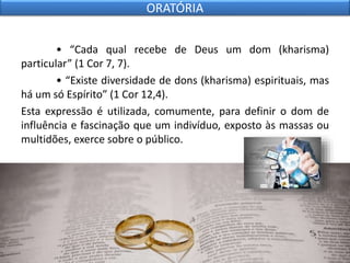 • “Cada qual recebe de Deus um dom (kharisma)
particular” (1 Cor 7, 7).
• “Existe diversidade de dons (kharisma) espirituais, mas
há um só Espírito” (1 Cor 12,4).
Esta expressão é utilizada, comumente, para definir o dom de
influência e fascinação que um indivíduo, exposto às massas ou
multidões, exerce sobre o público.
ORATÓRIA
 