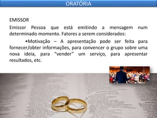 EMISSOR
Emissor Pessoa que está emitindo a mensagem num
determinado momento. Fatores a serem considerados:
•Motivação – A apresentação pode ser feita para
fornecer/obter informações, para convencer o grupo sobre uma
nova ideia, para “vender” um serviço, para apresentar
resultados, etc.
ORATÓRIA
 