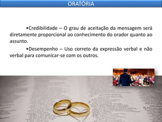 •Credibilidade – O grau de aceitação da mensagem será
diretamente proporcional ao conhecimento do orador quanto ao
assunto.
•Desempenho – Uso correto da expressão verbal e não
verbal para comunicar-se com os outros.
ORATÓRIA
 