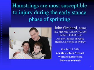 Hamstrings are most susceptible to injury during the early stance phase of sprinting 
John Orchard, MBBS BA MD PhD FACSP FACSM FASMF FFSEM (UK) 
Ass Prof, School of Public Health, University of Sydney 
October 13, 2014 
6th MuscleTech Network 
Workshop, Barcelona 
Delivered remotely 
1  