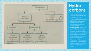 Hydro
carbons
- are compounds that
contain only carbon and
hydrogen atoms.
- are further classified into
aliphatic hydrocarbons
(those that do not
contain benzene ring)
and aromatic
hydrocarbons (those that
contain benzene ring).
- Names of hydrocarbons
end in -ane, -ene, or -yne
which then tell us what
kinds of carbon–carbon
bonds are present.
- The name of the parent
compound is determined
by the number of carbon
atoms in the longest
chain.
 