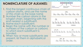 NOMENCLATURE OF ALKANES:
1. Find the longest continuous chain of
carbon atoms, and use the name
of this chain as the base name
2. Number the carbon atoms in the
longest chain, beginning with the
end nearest a substituent.
3. Name each substituent.
4. Begin the name with the number or
numbers of the carbon or carbons
to which each substituent is
bonded.
5. When two or more substituents are
present, list them in alphabetical
order.
 