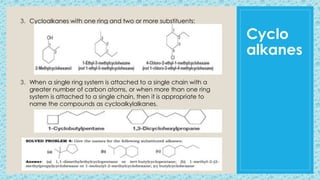 Cyclo
alkanes
3. Cycloalkanes with one ring and two or more substituents:
3. When a single ring system is attached to a single chain with a
greater number of carbon atoms, or when more than one ring
system is attached to a single chain, then it is appropriate to
name the compounds as cycloalkylalkanes.
 