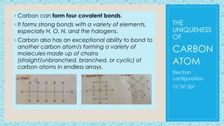 THE
UNIQUENESS
OF
◦ Carbon can form four covalent bonds.
◦ It forms strong bonds with a variety of elements,
especially H, O, N, and the halogens.
◦ Carbon also has an exceptional ability to bond to
another carbon atom/s forming a variety of
molecules made up of chains
(straight/unbranched, branched, or cyclic) of
carbon atoms in endless arrays.
CARBON
ATOM
Electron
configuration:
1s2 2s2 2p2
 