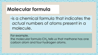 Molecular formula
◦is a chemical formula that indicates the
actual numbers of atoms present in a
molecule.
For example,
the molecular formula CH4 tells us that methane has one
carbon atom and four hydrogen atoms.
 